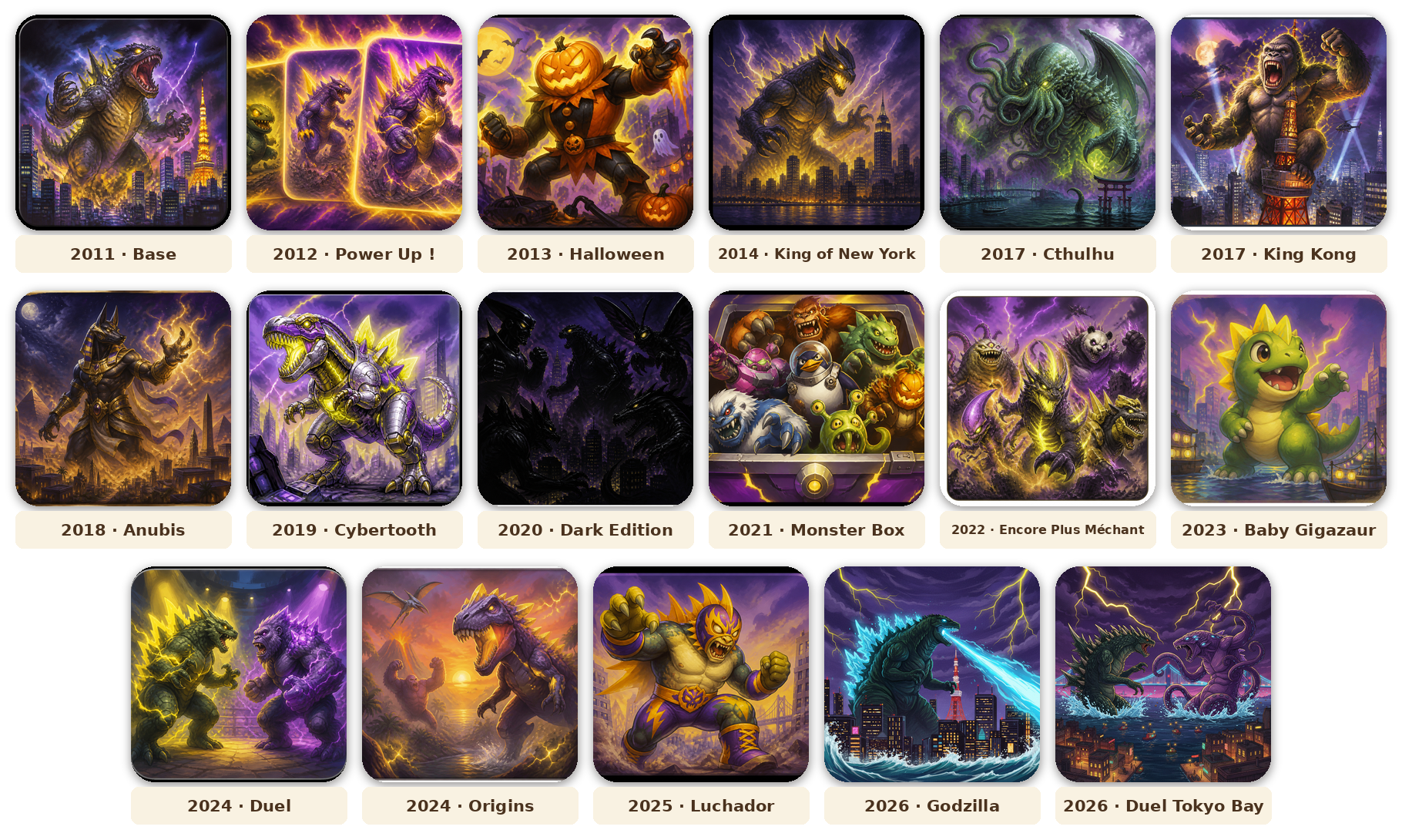 Frise des sorties King of Tokyo. 2011 Base, 2012 Power Up !, 2013 Halloween, 2014 King of New York, 2017 Cthulhu, 2017 King Kong, 2018 Anubis, 2019 Cybertooth, 2020 Dark Edition, 2021 Monster Box, 2022 Encore Plus Méchant, 2023 Baby Gigazaur, 2024 Duel, 2024 Origins, 2025 Luchador, 2026 Godzilla, 2026 Duel Tokyo Bay.