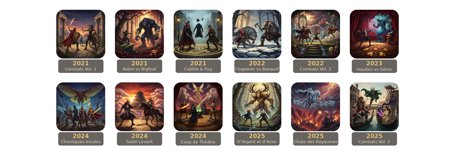 Frise des sorties Unmatched. 2021 Combats de Légende Vol. 1. 2021 Robin des Bois vs Bigfoot. 2021 Cobble & Fog. 2022 Petit Chaperon Rouge vs Beowulf. 2022 Combats de Légende Vol. 2. 2023 Houdini vs Le Génie. 2024 Aventures : Chroniques Inouïes. 2024 Soleil Levant. 2024 Coup de Théâtre. 2025 The Witcher : D’argent et d’acier. 2025 The Witcher : La Chute des Royaumes. 2025 Combats de Légende Vol. 3.